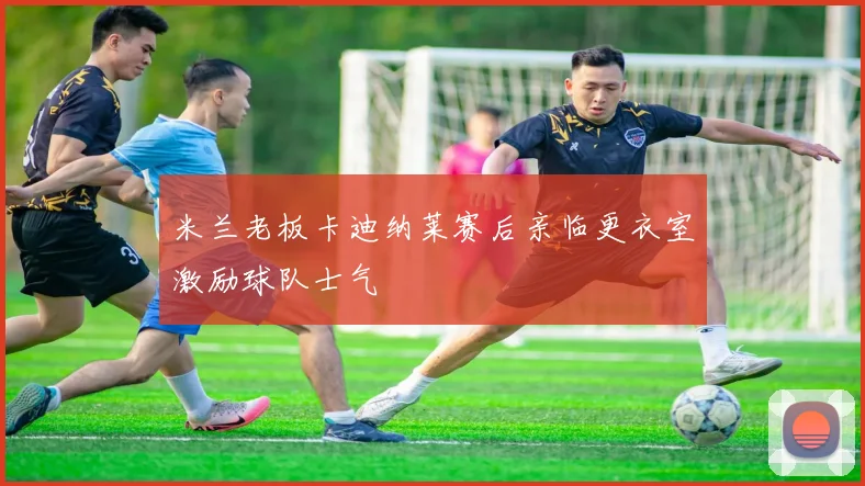 米兰老板卡迪纳莱赛后亲临更衣室激励球队士气