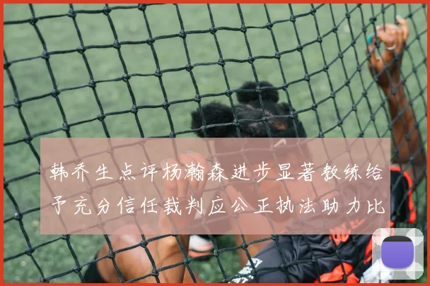 韩乔生点评杨瀚森进步显著教练给予充分信任裁判应公正执法助力比赛发展