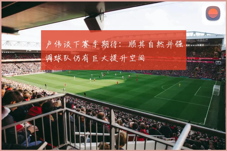卢伟谈下赛季期待：顺其自然并强调球队仍有巨大提升空间