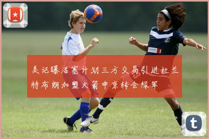 美记曝活塞计划三方交易引进杜兰特布朗加盟火箭申京转会绿军