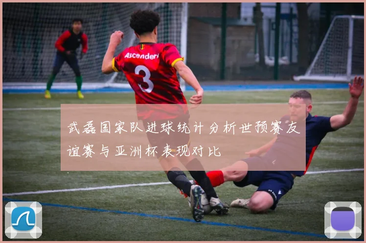 武磊国家队进球统计分析世预赛友谊赛与亚洲杯表现对比