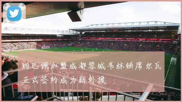 姆巴佩加盟成都蓉城韦林顿席尔瓦正式签约成为新外援