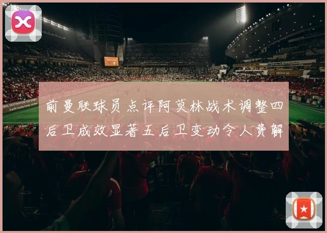 前曼联球员点评阿莫林战术调整四后卫成效显著五后卫变动令人费解