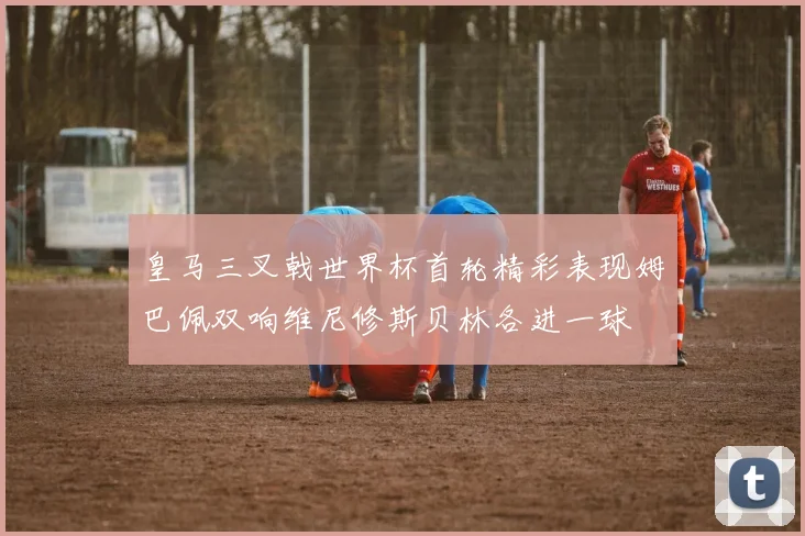 皇马三叉戟世界杯首轮精彩表现姆巴佩双响维尼修斯贝林各进一球