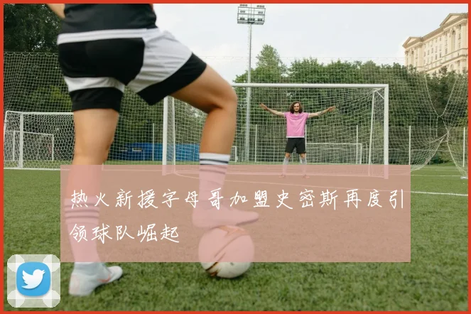 热火新援字母哥加盟史密斯再度引领球队崛起