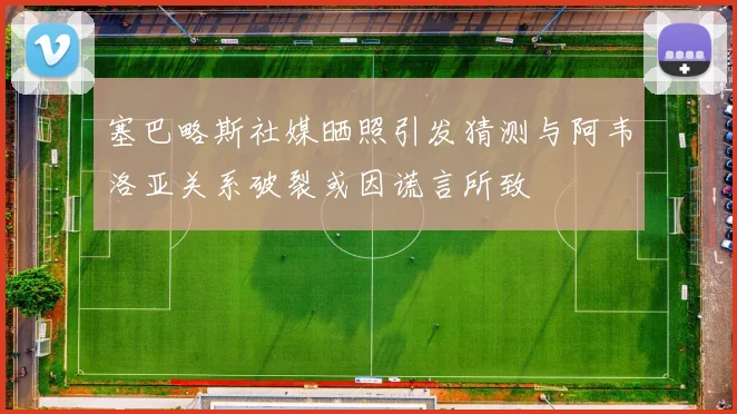 塞巴略斯社媒晒照引发猜测与阿韦洛亚关系破裂或因谎言所致