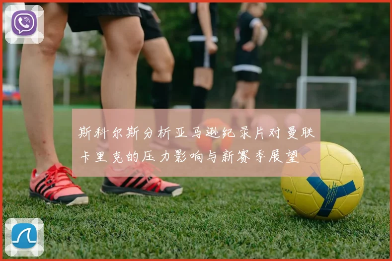 斯科尔斯分析亚马逊纪录片对曼联卡里克的压力影响与新赛季展望