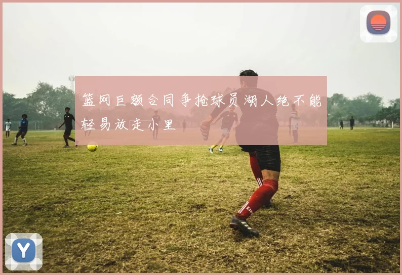 篮网巨额合同争抢球员湖人绝不能轻易放走小里