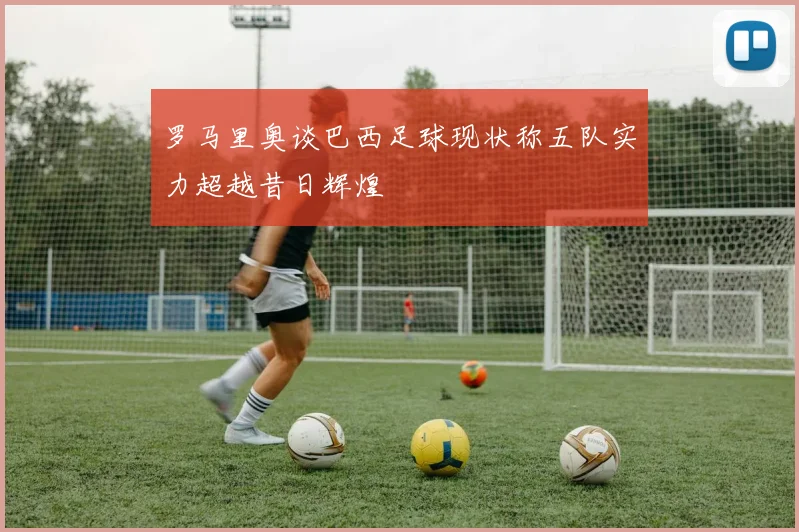 罗马里奥谈巴西足球现状称五队实力超越昔日辉煌