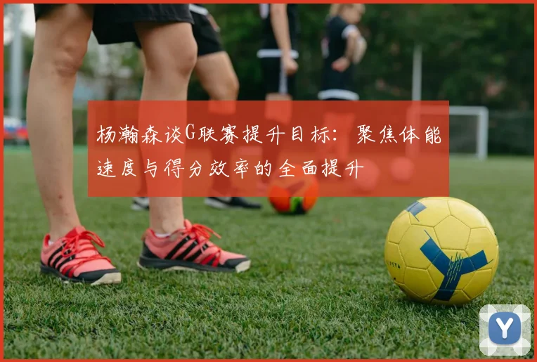 杨瀚森谈G联赛提升目标：聚焦体能速度与得分效率的全面提升