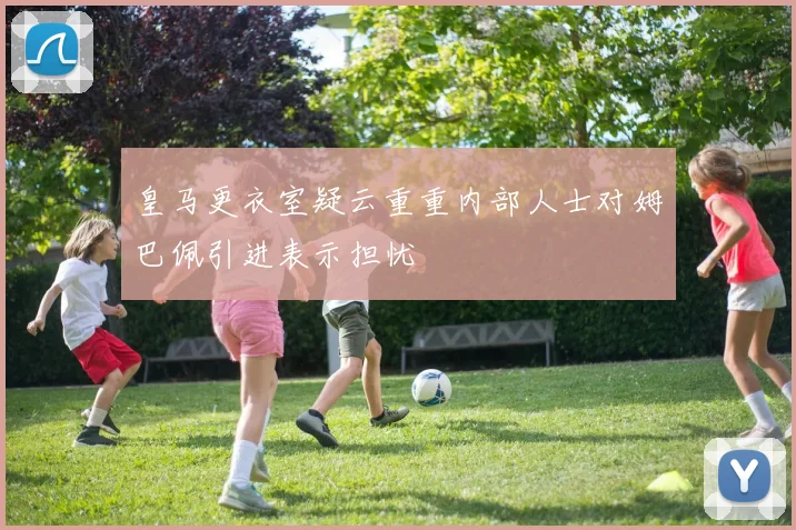 皇马更衣室疑云重重内部人士对姆巴佩引进表示担忧