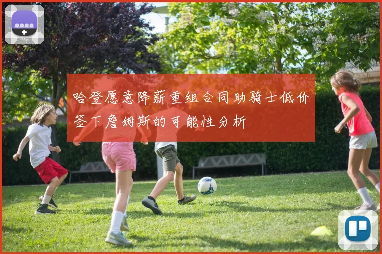 哈登愿意降薪重组合同助骑士低价签下詹姆斯的可能性分析