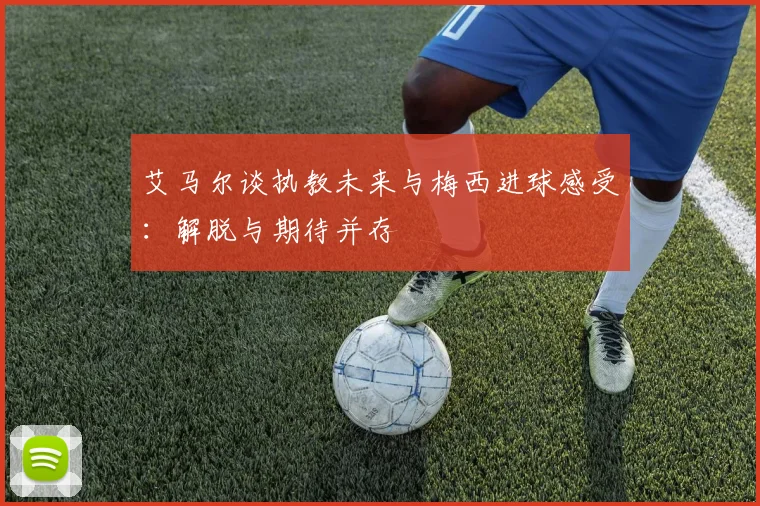 艾马尔谈执教未来与梅西进球感受：解脱与期待并存