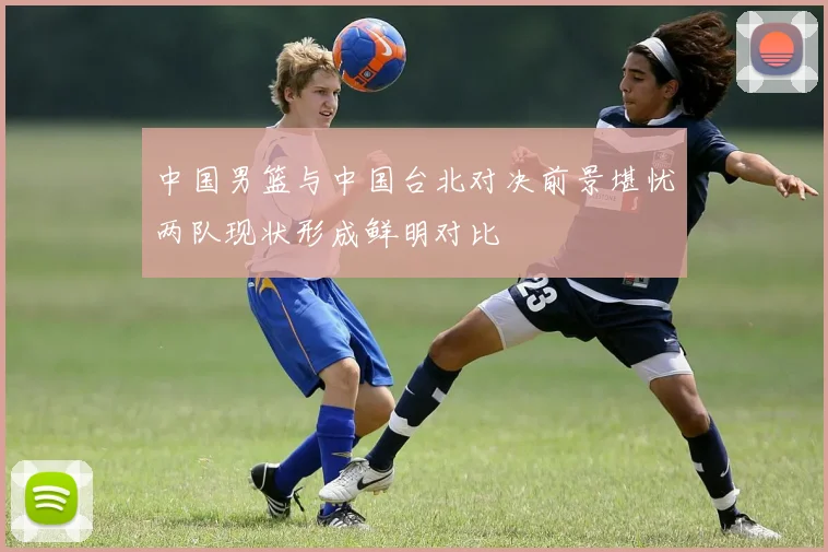 中国男篮与中国台北对决前景堪忧两队现状形成鲜明对比