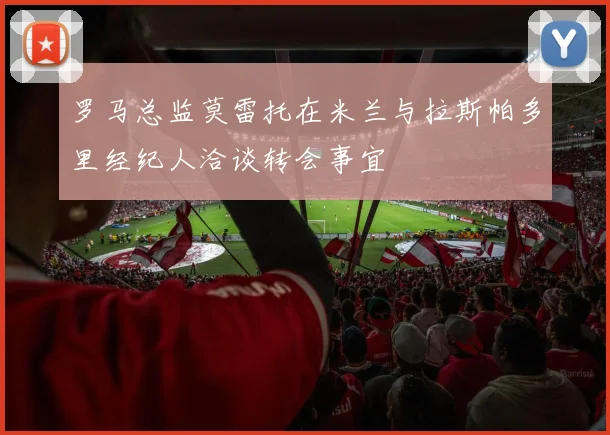 罗马总监莫雷托在米兰与拉斯帕多里经纪人洽谈转会事宜
