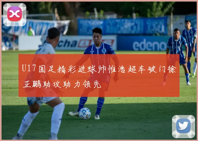 U17国足精彩进球帅惟浩超车破门徐正鹏助攻助力领先