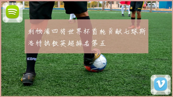 利物浦四将世界杯首轮贡献七球斯洛特执教英超排名第五