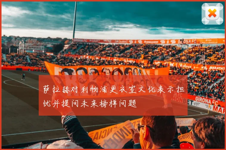 萨拉赫对利物浦更衣室文化表示担忧并提问未来榜样问题