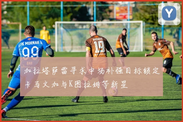 加拉塔萨雷寻求中场补强目标锁定卡马文加与K图拉姆等新星